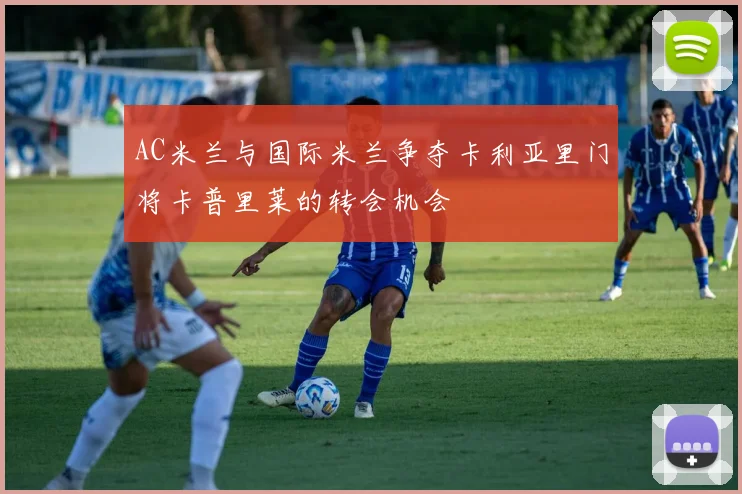 AC米兰与国际米兰争夺卡利亚里门将卡普里莱的转会机会