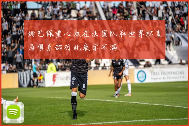 姆巴佩重心放在法国队和世界杯皇马俱乐部对此表示不满
