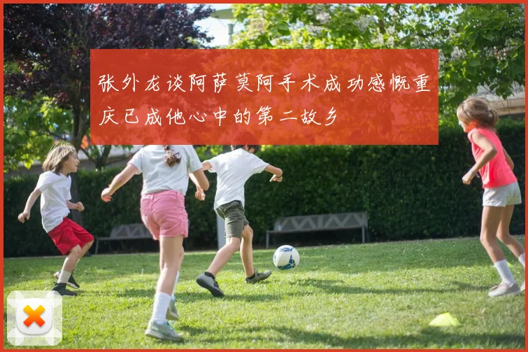 张外龙谈阿萨莫阿手术成功感慨重庆已成他心中的第二故乡