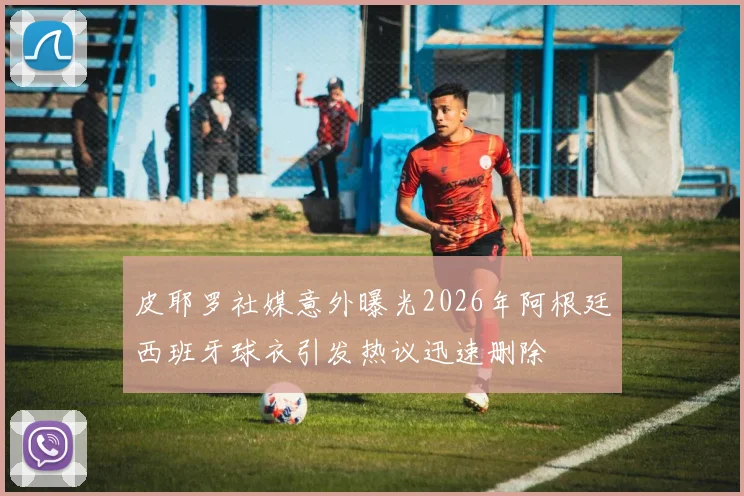 皮耶罗社媒意外曝光2026年阿根廷西班牙球衣引发热议迅速删除