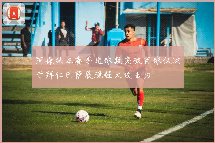 阿森纳本赛季进球数突破百球仅次于拜仁巴萨展现强大攻击力