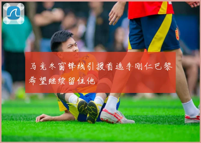 马竞冬窗锋线引援首选李刚仁巴黎希望继续留住他