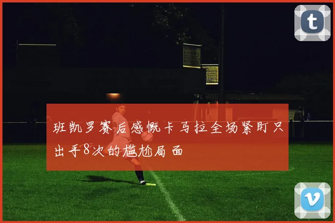 班凯罗赛后感慨卡马拉全场紧盯只出手8次的尴尬局面