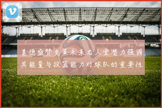 基德盛赞克莱未来名人堂潜力强调其能量与投篮能力对球队的重要性