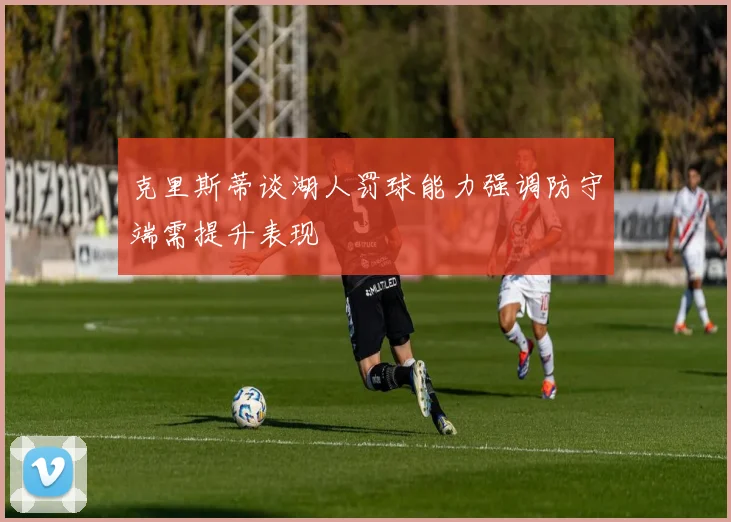 克里斯蒂谈湖人罚球能力强调防守端需提升表现