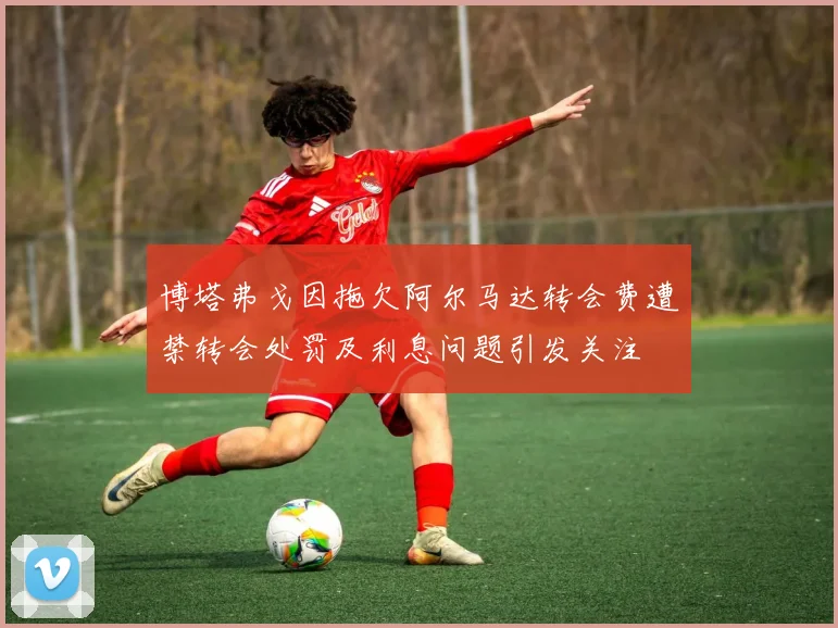 博塔弗戈因拖欠阿尔马达转会费遭禁转会处罚及利息问题引发关注