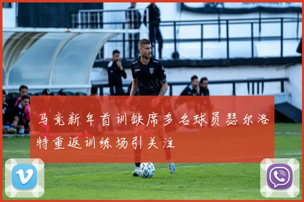 马竞新年首训缺席多名球员瑟尔洛特重返训练场引关注