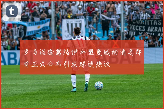 罗马诺透露格伊加盟曼城的消息即将正式公布引发球迷热议