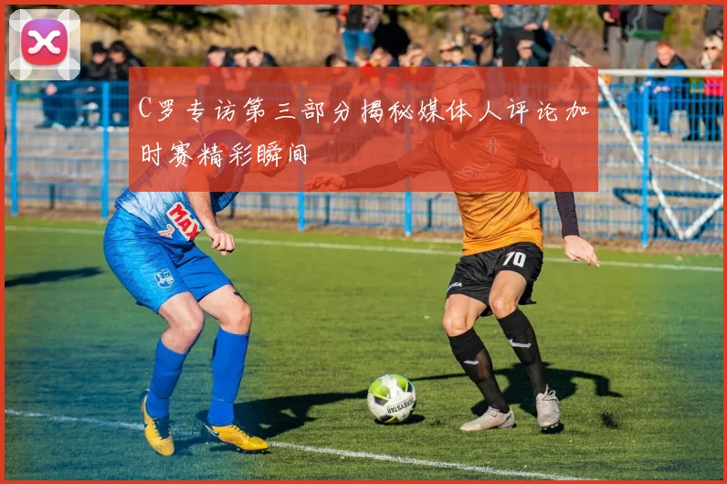 C罗专访第三部分揭秘媒体人评论加时赛精彩瞬间