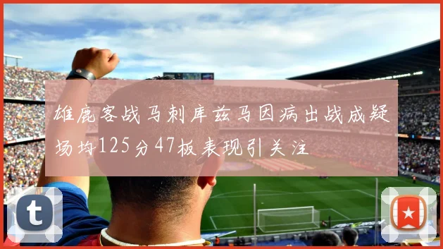 雄鹿客战马刺库兹马因病出战成疑场均125分47板表现引关注