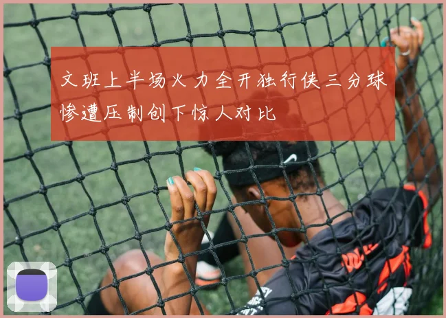 文班上半场火力全开独行侠三分球惨遭压制创下惊人对比