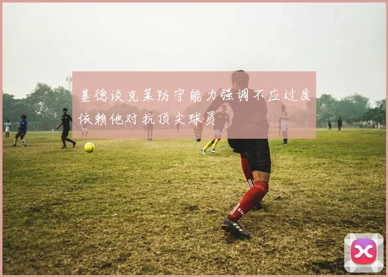 基德谈克莱防守能力强调不应过度依赖他对抗顶尖球员