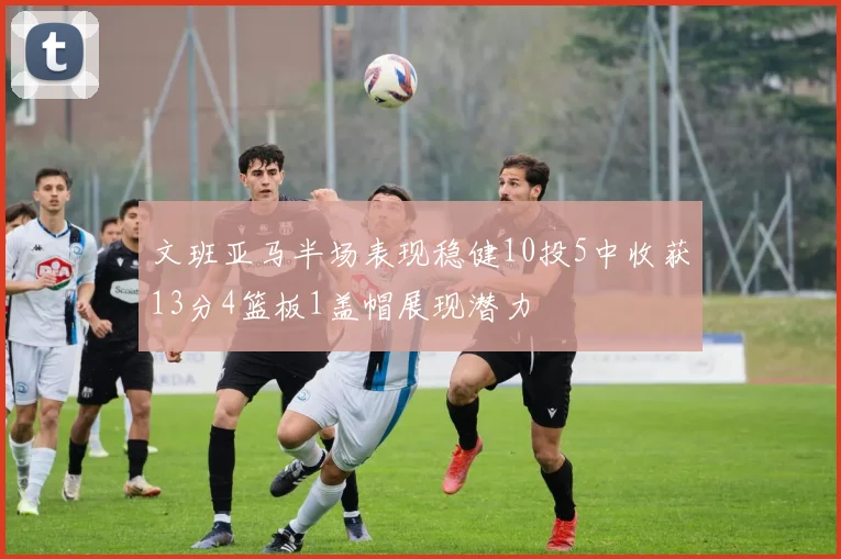 文班亚马半场表现稳健10投5中收获13分4篮板1盖帽展现潜力